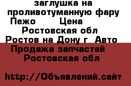 заглушка на проливотуманную фару Пежо308  › Цена ­ 1 000 - Ростовская обл., Ростов-на-Дону г. Авто » Продажа запчастей   . Ростовская обл.